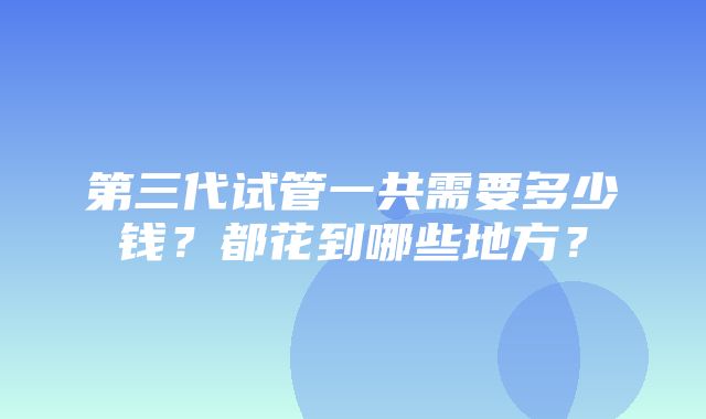 第三代试管一共需要多少钱？都花到哪些地方？