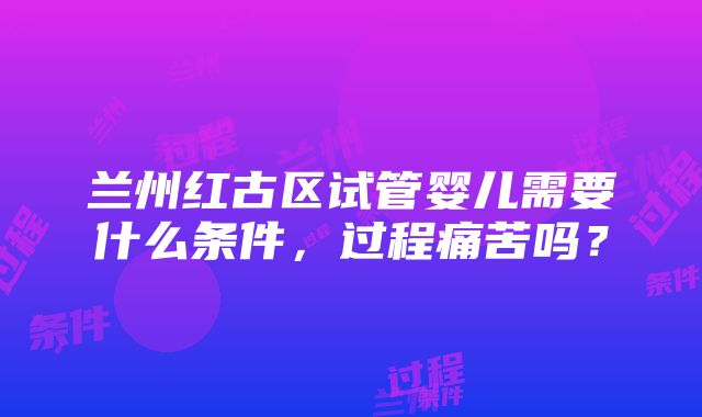 兰州红古区试管婴儿需要什么条件，过程痛苦吗？