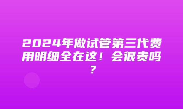 2024年做试管第三代费用明细全在这！会很贵吗？