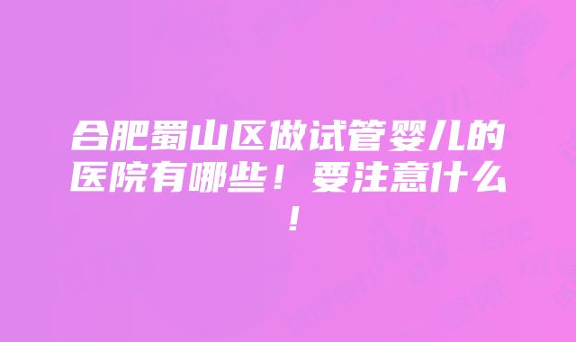 合肥蜀山区做试管婴儿的医院有哪些！要注意什么！