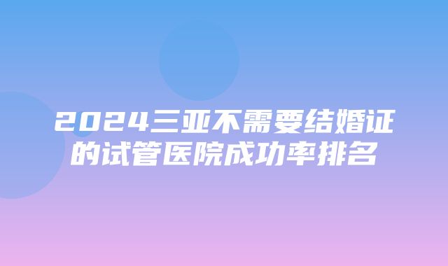 2024三亚不需要结婚证的试管医院成功率排名