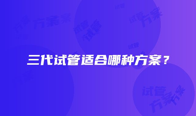 三代试管适合哪种方案？