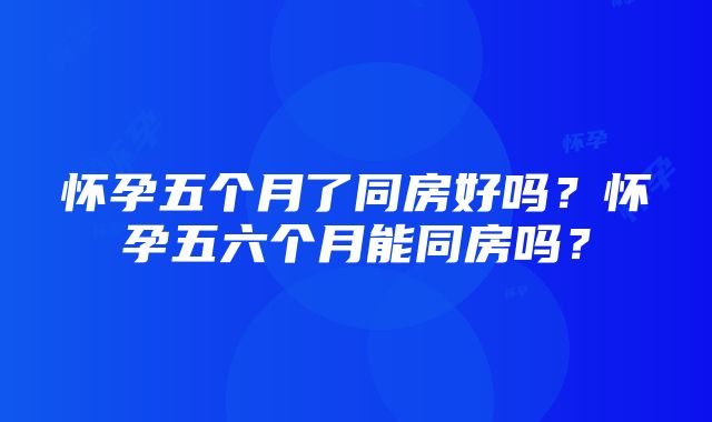 怀孕五个月了同房好吗？怀孕五六个月能同房吗？