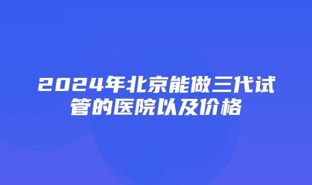 2024年北京能做三代试管的医院以及价格