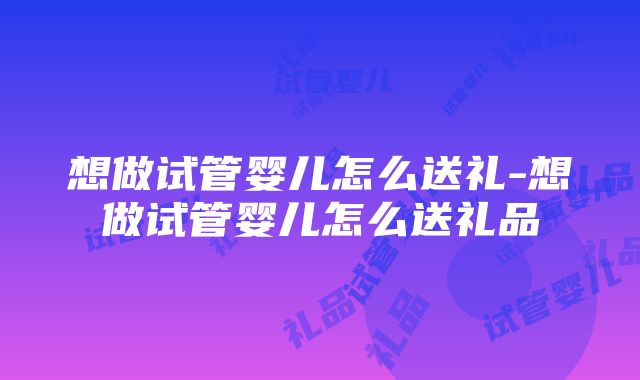 想做试管婴儿怎么送礼-想做试管婴儿怎么送礼品