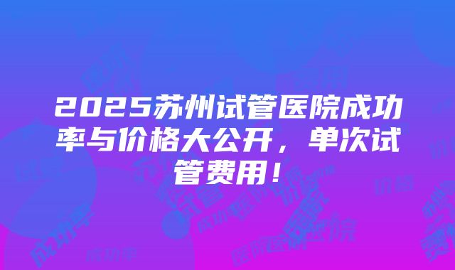 2025苏州试管医院成功率与价格大公开，单次试管费用！