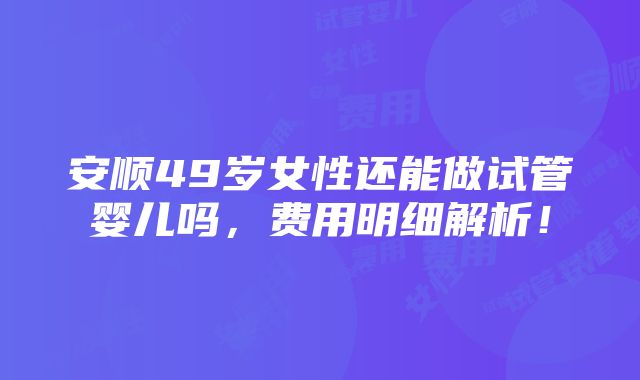 安顺49岁女性还能做试管婴儿吗，费用明细解析！