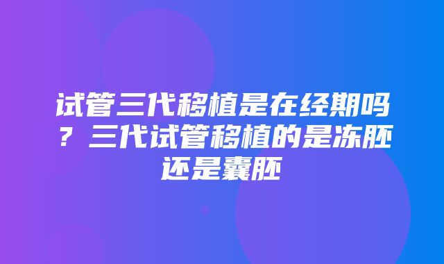 试管三代移植是在经期吗？三代试管移植的是冻胚还是囊胚