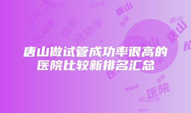 唐山做试管成功率很高的医院比较新排名汇总