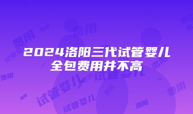 2024洛阳三代试管婴儿全包费用并不高