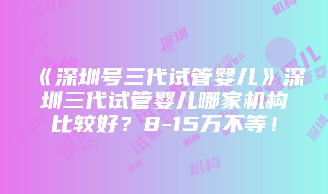 《深圳号三代试管婴儿》深圳三代试管婴儿哪家机构比较好？8-15万不等！