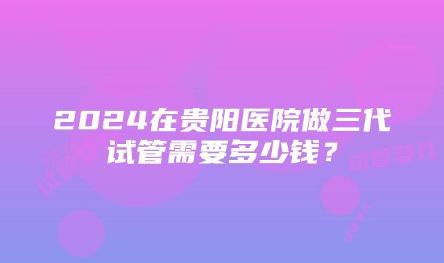 2024在贵阳医院做三代试管需要多少钱？