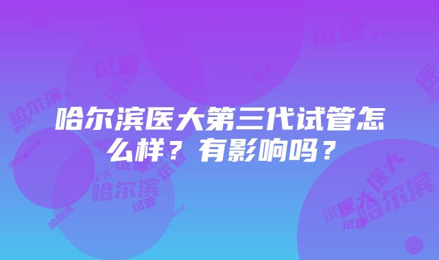 哈尔滨医大第三代试管怎么样？有影响吗？