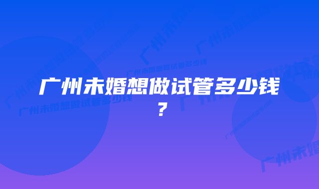 广州未婚想做试管多少钱？