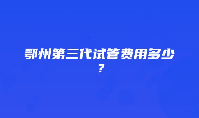 鄂州第三代试管费用多少？