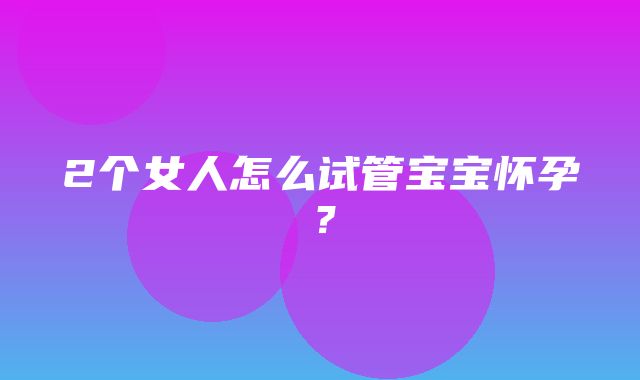 2个女人怎么试管宝宝怀孕？