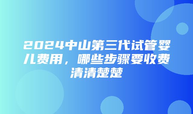 2024中山第三代试管婴儿费用，哪些步骤要收费清清楚楚