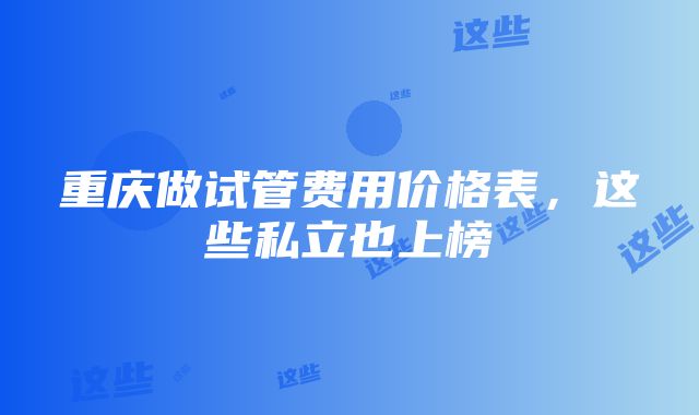 重庆做试管费用价格表，这些私立也上榜