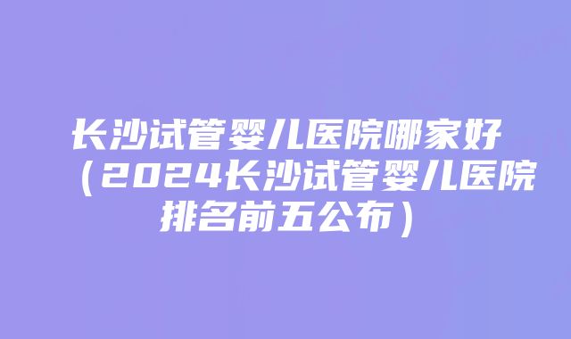 长沙试管婴儿医院哪家好（2024长沙试管婴儿医院排名前五公布）