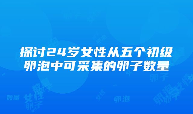 探讨24岁女性从五个初级卵泡中可采集的卵子数量