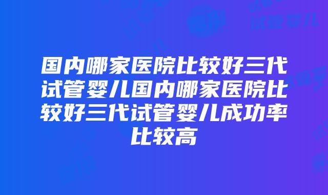 国内哪家医院比较好三代试管婴儿国内哪家医院比较好三代试管婴儿成功率比较高