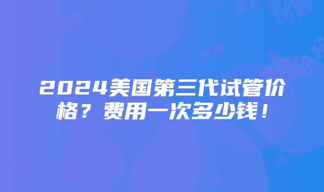 2024美国第三代试管价格？费用一次多少钱！