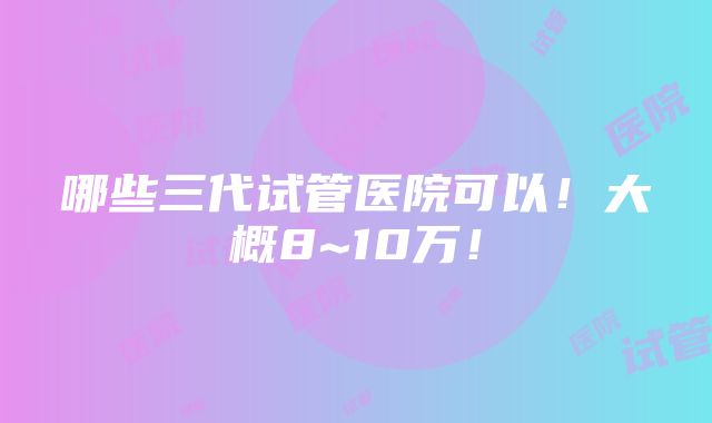 哪些三代试管医院可以！大概8~10万！