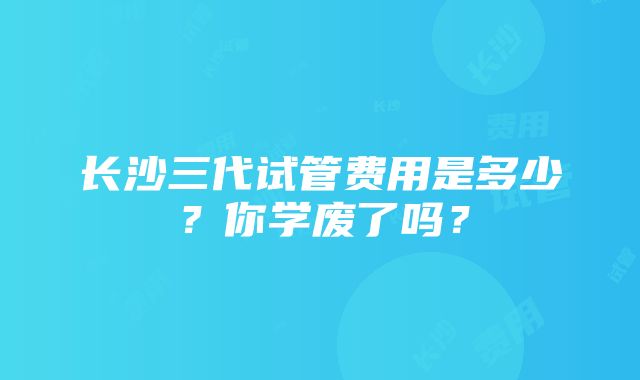 长沙三代试管费用是多少？你学废了吗？