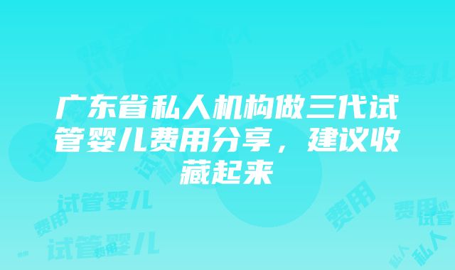 广东省私人机构做三代试管婴儿费用分享，建议收藏起来