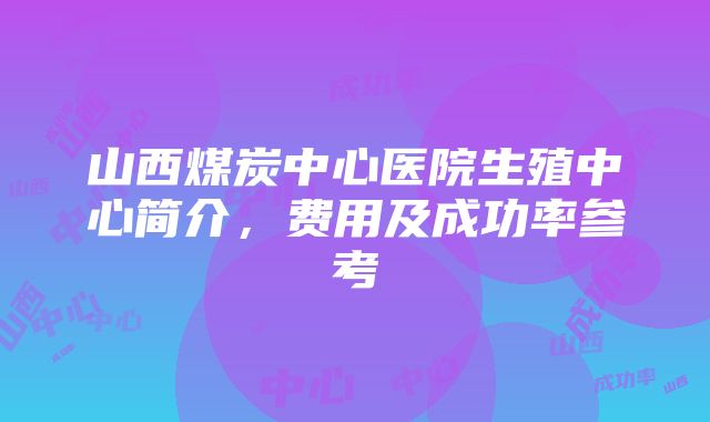 山西煤炭中心医院生殖中心简介，费用及成功率参考