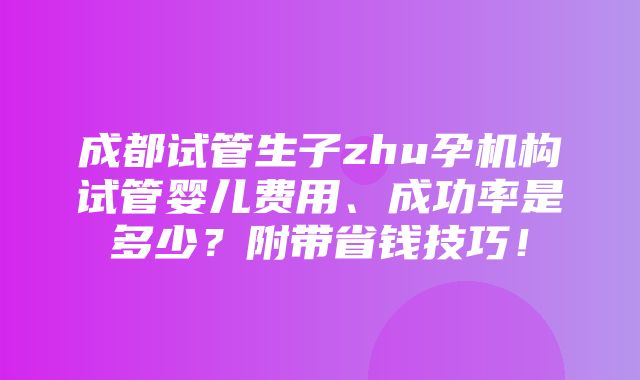 成都试管生子zhu孕机构试管婴儿费用、成功率是多少？附带省钱技巧！