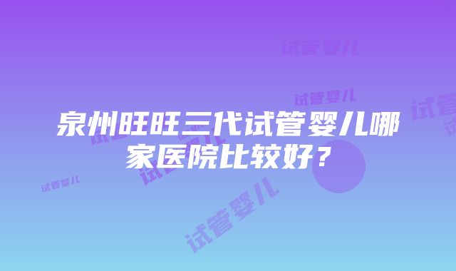 泉州旺旺三代试管婴儿哪家医院比较好？