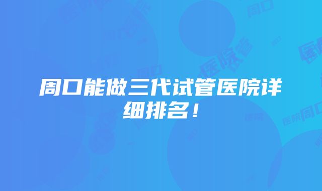 周口能做三代试管医院详细排名！