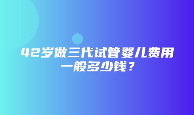 42岁做三代试管婴儿费用一般多少钱？