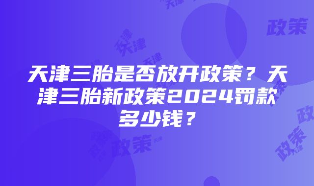 天津三胎是否放开政策？天津三胎新政策2024罚款多少钱？