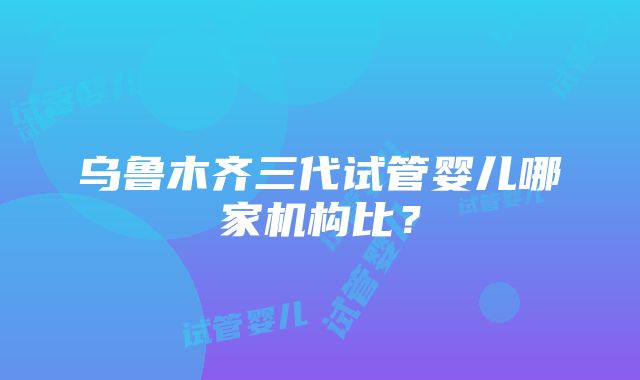 乌鲁木齐三代试管婴儿哪家机构比？