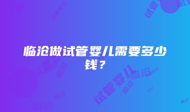 临沧做试管婴儿需要多少钱？