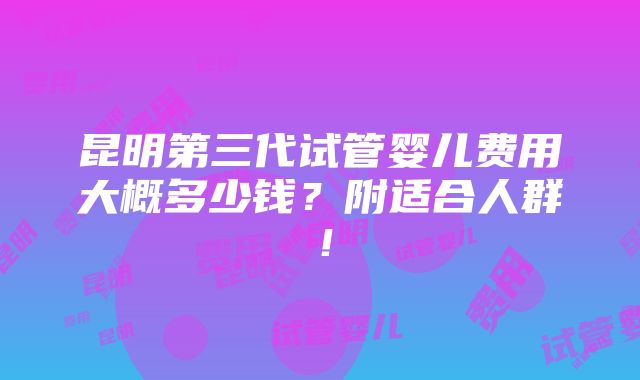 昆明第三代试管婴儿费用大概多少钱？附适合人群！