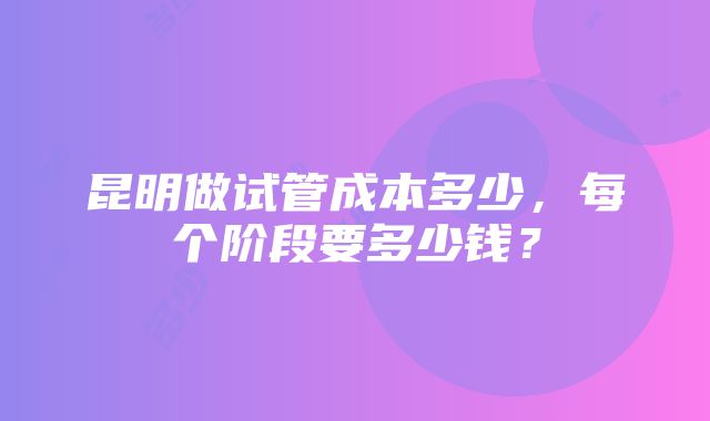 昆明做试管成本多少，每个阶段要多少钱？