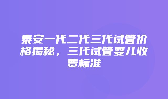 泰安一代二代三代试管价格揭秘，三代试管婴儿收费标准