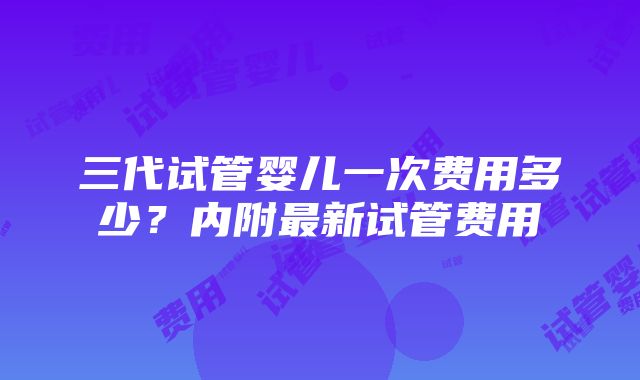 三代试管婴儿一次费用多少？内附最新试管费用