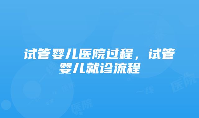 试管婴儿医院过程，试管婴儿就诊流程