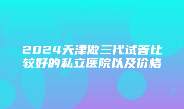 2024天津做三代试管比较好的私立医院以及价格