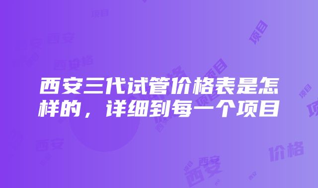 西安三代试管价格表是怎样的，详细到每一个项目