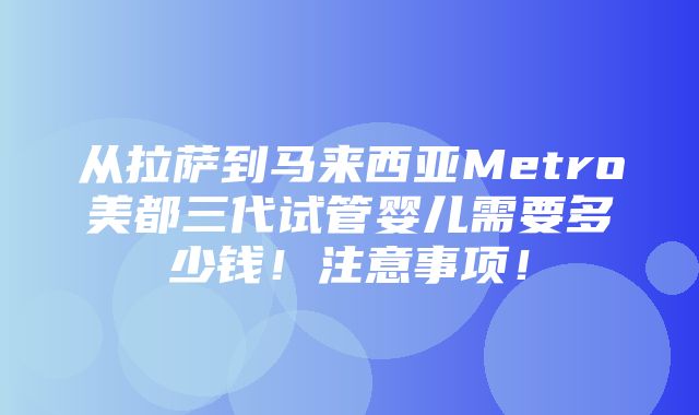 从拉萨到马来西亚Metro美都三代试管婴儿需要多少钱！注意事项！