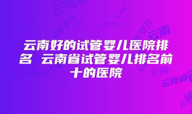 云南好的试管婴儿医院排名 云南省试管婴儿排名前十的医院