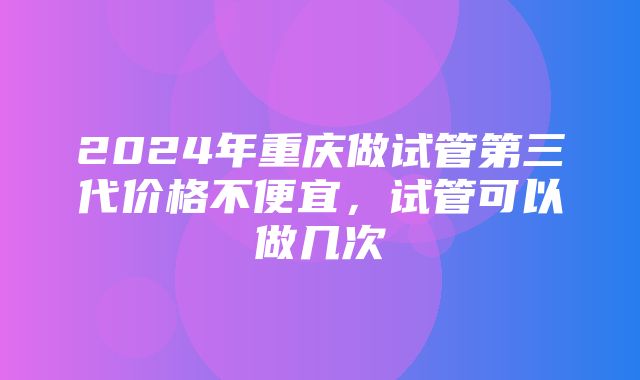 2024年重庆做试管第三代价格不便宜，试管可以做几次