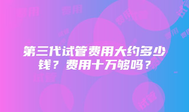 第三代试管费用大约多少钱？费用十万够吗？