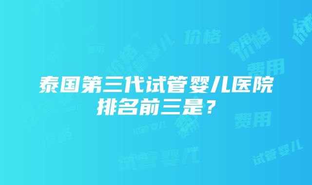 泰国第三代试管婴儿医院排名前三是？