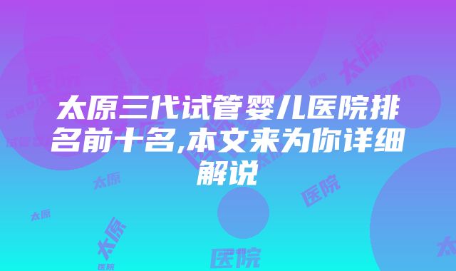 太原三代试管婴儿医院排名前十名,本文来为你详细解说